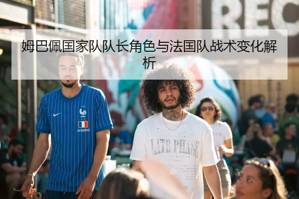 姆巴佩国家队队长角色与法国队战术变化解析（bob）